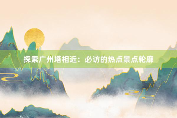 探索广州塔相近：必访的热点景点轮廓