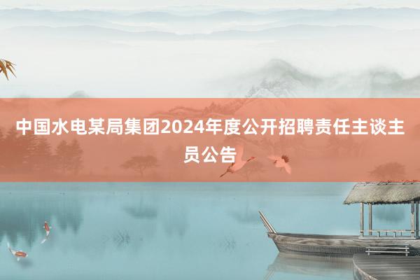中国水电某局集团2024年度公开招聘责任主谈主员公告