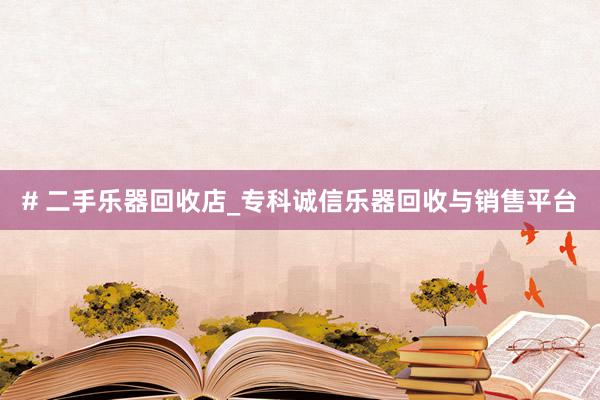 # 二手乐器回收店_专科诚信乐器回收与销售平台