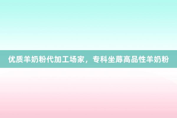 优质羊奶粉代加工场家，专科坐蓐高品性羊奶粉