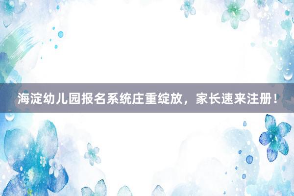 海淀幼儿园报名系统庄重绽放，家长速来注册！