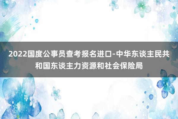 2022国度公事员查考报名进口-中华东谈主民共和国东谈主力资源和社会保险局