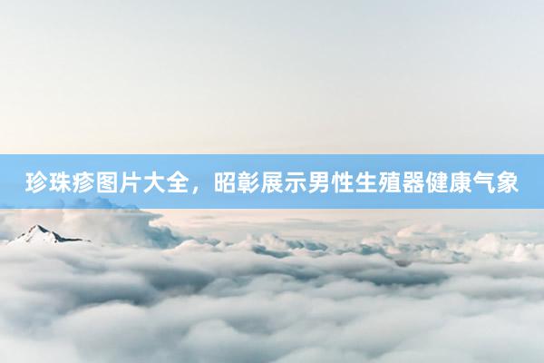 珍珠疹图片大全，昭彰展示男性生殖器健康气象